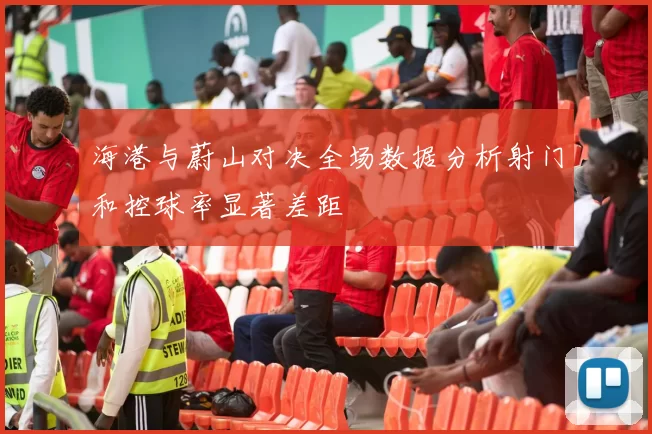 海港与蔚山对决全场数据分析射门和控球率显著差距