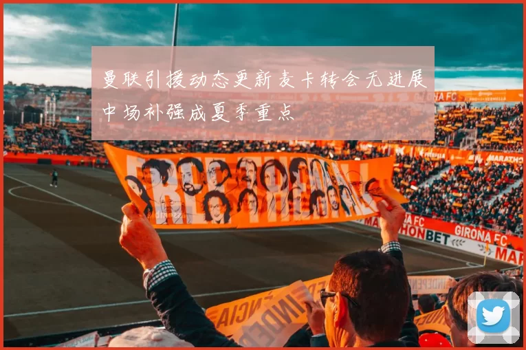 曼联引援动态更新麦卡转会无进展中场补强成夏季重点