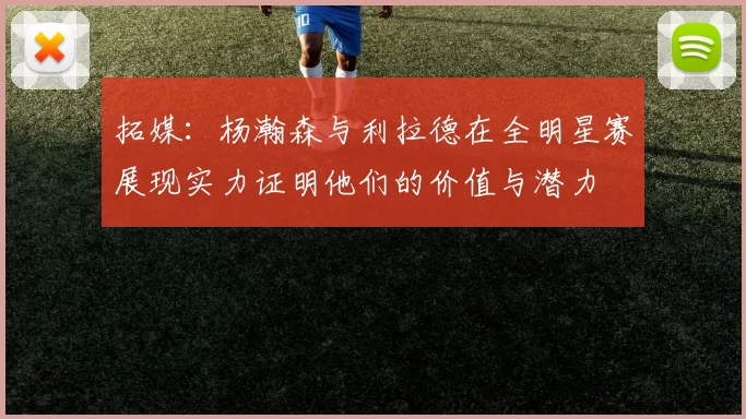 拓媒：杨瀚森与利拉德在全明星赛展现实力证明他们的价值与潜力
