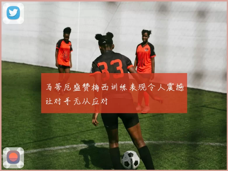 马蒂厄盛赞梅西训练表现令人震撼让对手无从应对