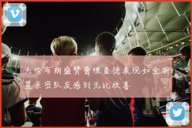 杰伦布朗盛赞普理查德表现如全明星亲密队友感到无比欣喜