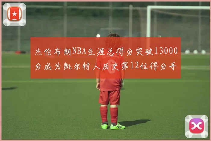 杰伦布朗NBA生涯总得分突破13000分成为凯尔特人历史第12位得分手