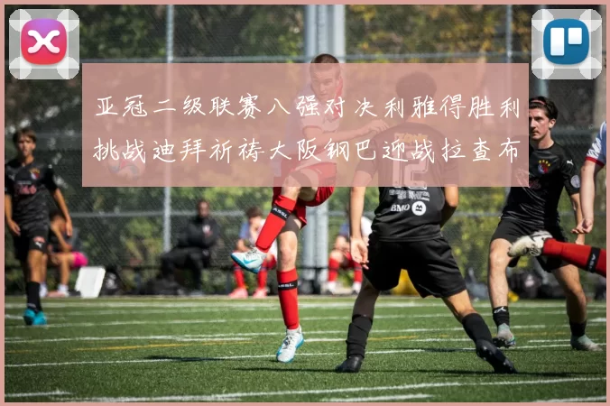 亚冠二级联赛八强对决利雅得胜利挑战迪拜祈祷大阪钢巴迎战拉查布里府