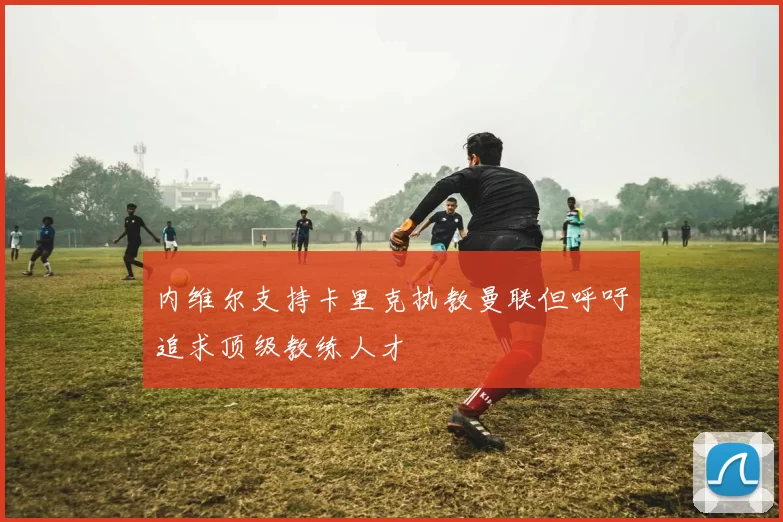 内维尔支持卡里克执教曼联但呼吁追求顶级教练人才