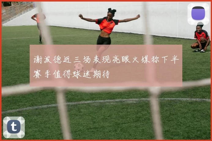 谢泼德近三场表现亮眼火媒称下半赛季值得球迷期待