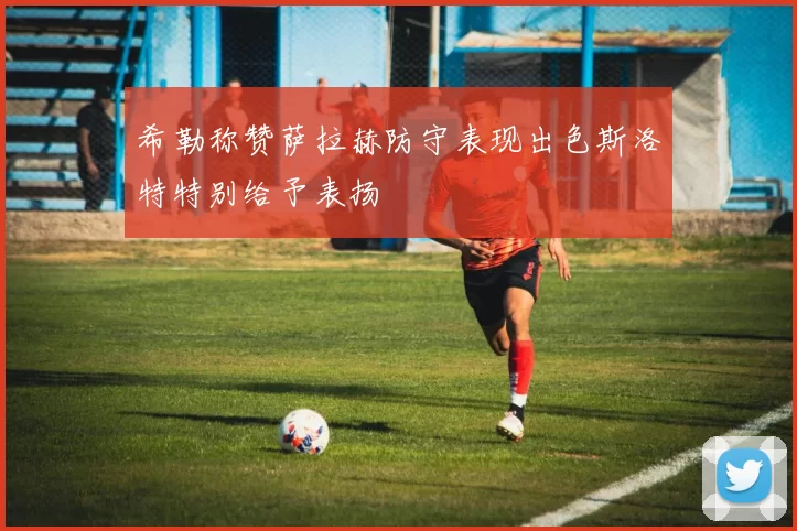 希勒称赞萨拉赫防守表现出色斯洛特特别给予表扬